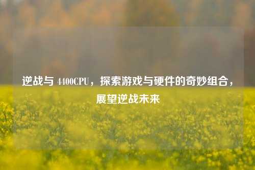 逆战与 4400CPU,探索游戏与硬件的奇妙组合,展望逆战未来