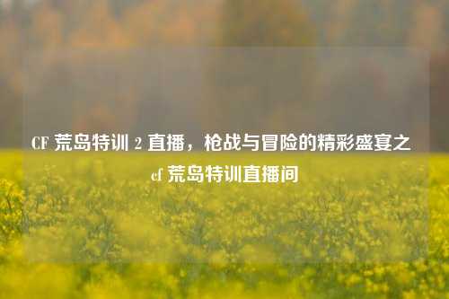 CF 荒岛特训 2 直播，枪战与冒险的精彩盛宴之 cf 荒岛特训直播间