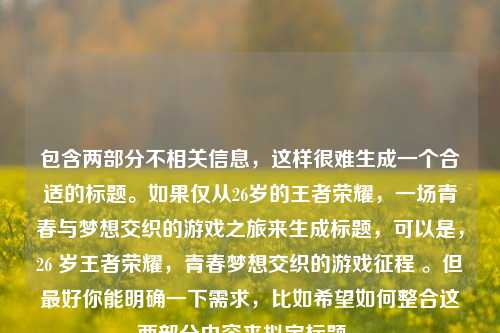 包含两部分不相关信息,这样很难生成一个合适的标题。如果仅从26岁的王者荣耀,一场青春与梦想交织的游戏之旅来生成标题,可以是,26 岁王者荣耀,青春梦想交织的游戏征程 。但最好你能明确一下需求,比如希望如何整合这两部分内容来拟定标题 。