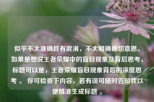 似乎不太准确且有混淆,不太明确确切意思。如果是想说王者荣耀中的盲目现象及背后思考,标题可以是,王者荣耀盲目现象背后的深度思考 。 你可检查下内容,若有误可随时告知我以便精准生成标题 。