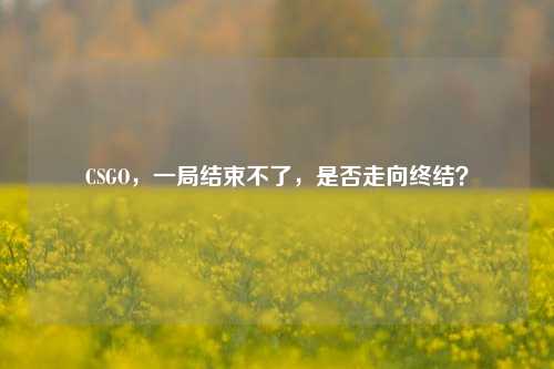 CSGO，一局结束不了，是否走向终结？