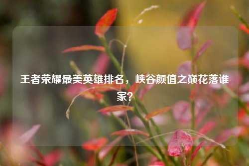 王者荣耀最美英雄排名，峡谷颜值之巅花落谁家？