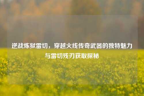 逆战炼狱雷切，穿越火线传奇武器的独特魅力与雷切残刃获取探秘