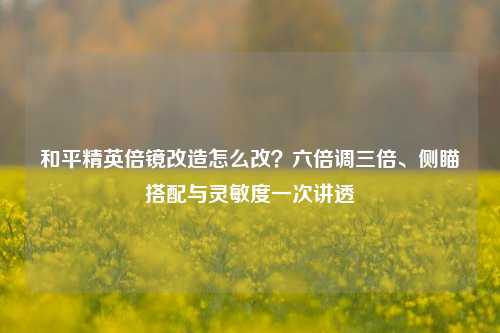 和平精英倍镜改造怎么改？六倍调三倍、侧瞄搭配与灵敏度一次讲透