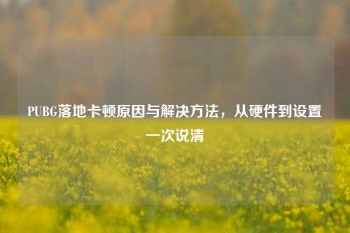 PUBG落地卡顿原因与解决方法，从硬件到设置一次说清
