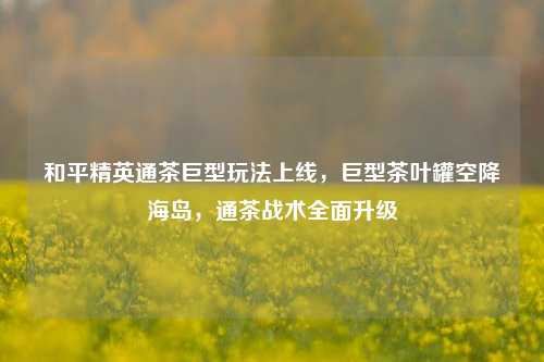 和平精英通茶巨型玩法上线,巨型茶叶罐空降海岛,通茶战术全面升级