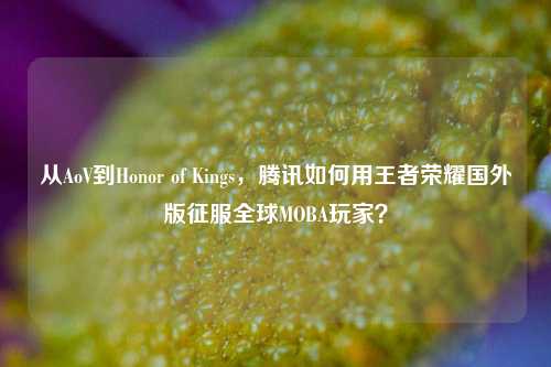从AoV到Honor of Kings，腾讯如何用王者荣耀国外版征服全球MOBA玩家？