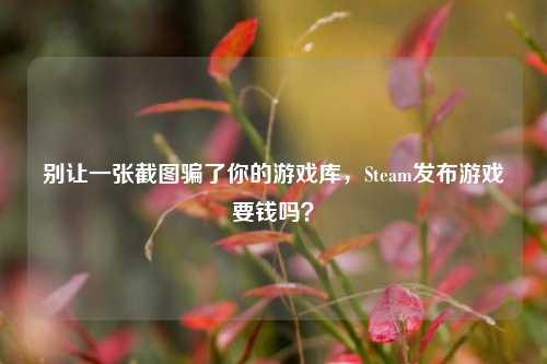 别让一张截图骗了你的游戏库,Steam发布游戏要钱吗?