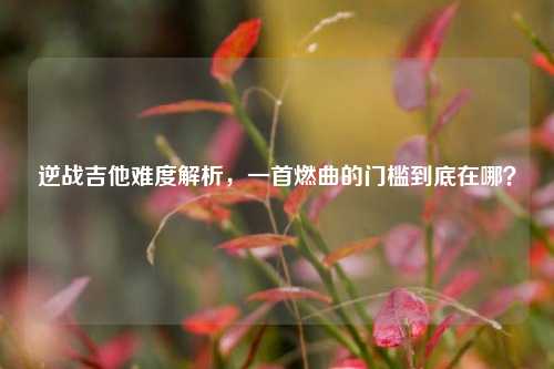 逆战吉他难度解析，一首燃曲的门槛到底在哪？