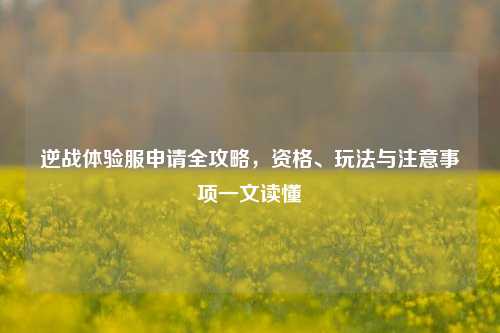 逆战体验服申请全攻略，资格、玩法与注意事项一文读懂