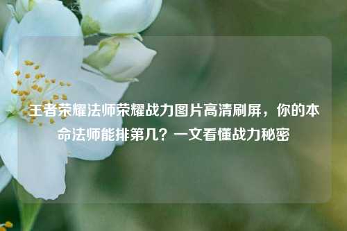 王者荣耀法师荣耀战力图片高清刷屏，你的本命法师能排第几？一文看懂战力秘密