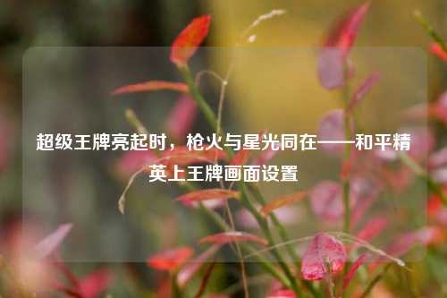 超级王牌亮起时，枪火与星光同在——和平精英上王牌画面设置