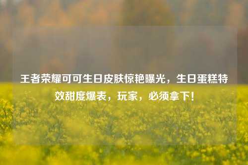 王者荣耀可可生日皮肤惊艳曝光，生日蛋糕特效甜度爆表，玩家，必须拿下！