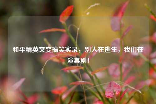 和平精英突变搞笑实录，别人在逃生，我们在演喜剧！