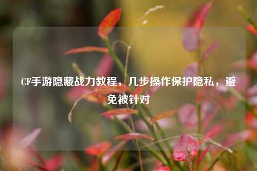 CF手游隐藏战力教程,几步操作保护隐私,避免被针对