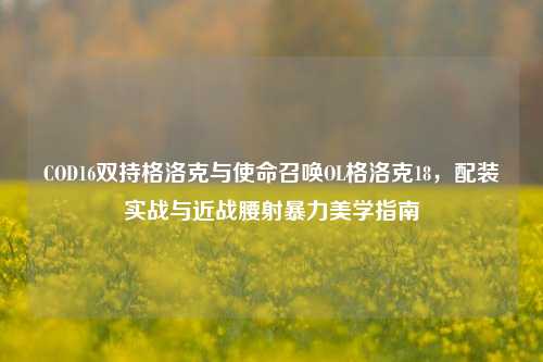 COD16双持格洛克与使命召唤OL格洛克18，配装实战与近战腰射暴力美学指南