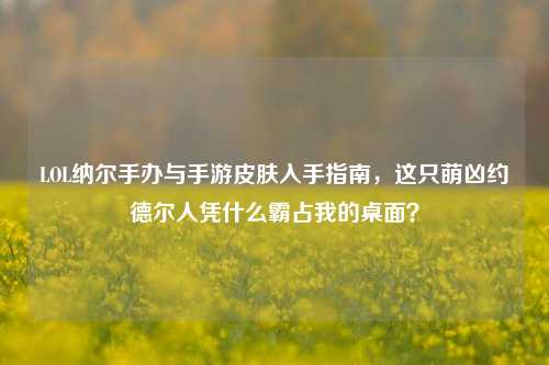 LOL纳尔手办与手游皮肤入手指南,这只萌凶约德尔人凭什么霸占我的桌面?