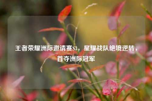 王者荣耀洲际邀请赛S3，星耀战队绝境逆转，首夺洲际冠军