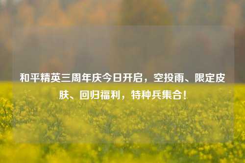 和平精英三周年庆今日开启，空投雨、限定皮肤、回归福利，特种兵集合！