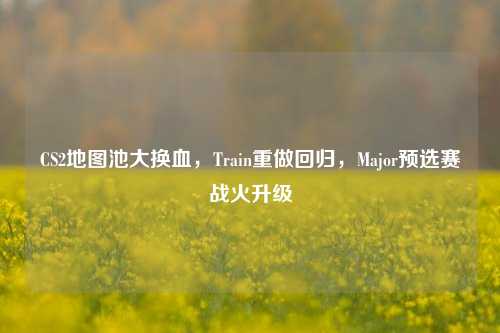CS2地图池大换血，Train重做回归，Major预选赛战火升级