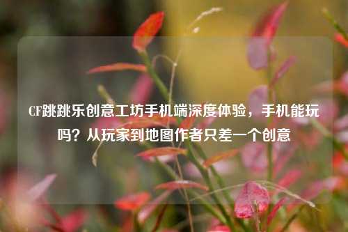 CF跳跳乐创意工坊手机端深度体验，手机能玩吗？从玩家到地图作者只差一个创意