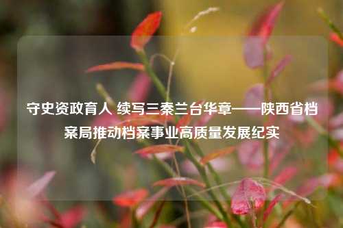 守史资政育人 续写三秦兰台华章——陕西省档案局推动档案事业高质量发展纪实