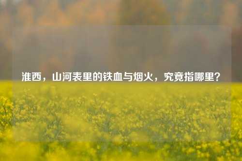 淮西，山河表里的铁血与烟火，究竟指哪里？