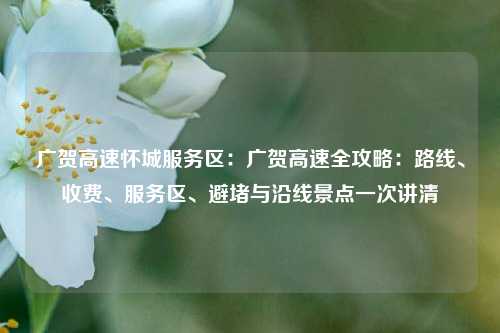 广贺高速怀城服务区:广贺高速全攻略:路线、收费、服务区、避堵与沿线景点一次讲清