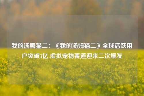 我的汤姆猫二:《我的汤姆猫二》全球活跃用户突破3亿 虚拟宠物赛道迎来二次爆发