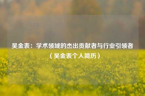 吴金表：学术领域的杰出贡献者与行业引领者（吴金表个人简历）