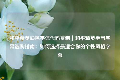 和平精英彩色字体代码复制｜和平精英手写字幕选购指南：如何选择最适合你的个性风格字幕