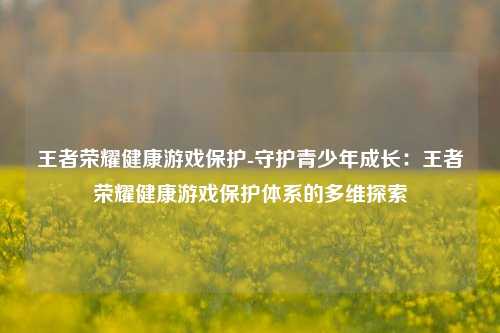 王者荣耀健康游戏保护-守护青少年成长：王者荣耀健康游戏保护体系的多维探索