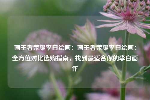 画王者荣耀李白绘画：画王者荣耀李白绘画：全方位对比选购指南，找到最适合你的李白画作