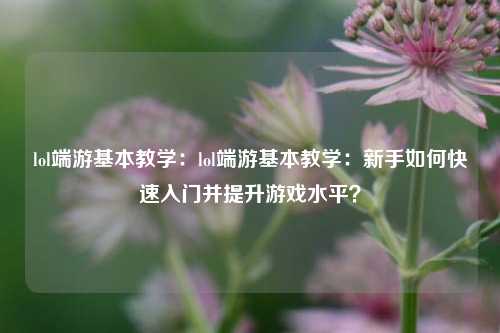 lol端游基本教学：lol端游基本教学：新手如何快速入门并提升游戏水平？