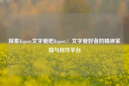 探索"文字爱吧"：文字爱好者的精神家园与创作平台
