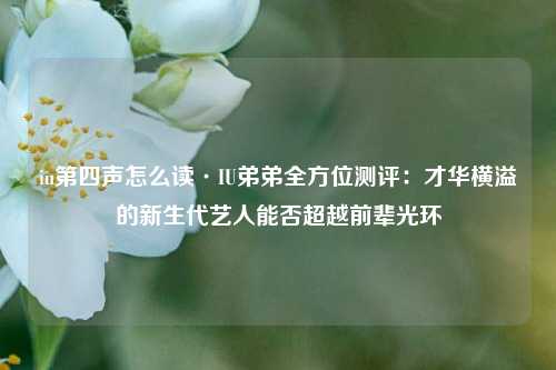 iu第四声怎么读·IU弟弟全方位测评：才华横溢的新生代艺人能否超越前辈光环