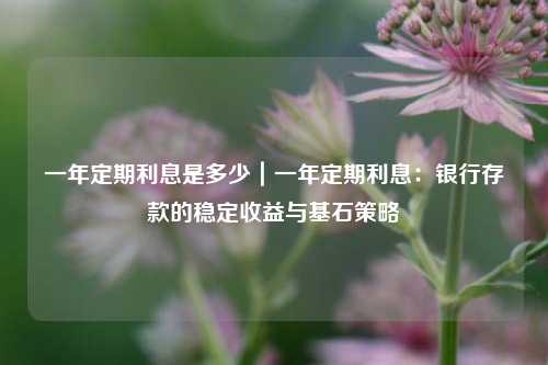 一年定期利息是多少｜一年定期利息：银行存款的稳定收益与基石策略