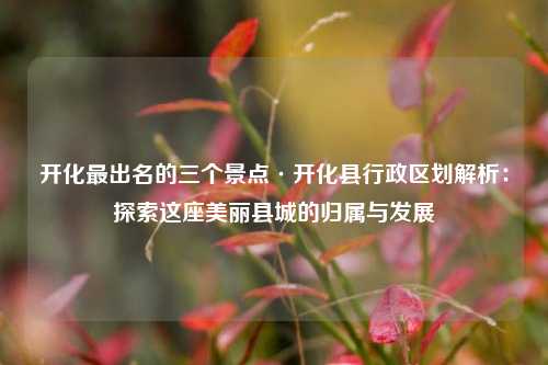 开化最出名的三个景点·开化县行政区划解析:探索这座美丽县城的归属与发展